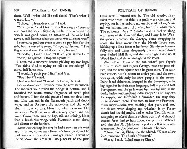 ... I came down into Provincetown the next afternoon. The moment we crossed the bridge at Bourne, and I breathed the warm, sunny fragrance of scrub pine and broom, I felt the old peace of summer flow into me. Lilac was out in the Yarmouth yards and doorways, and in Brewster the juice-pear and the wild plum had opened their blossom, white as snow. The marshes at Wellfleet were all a silvery green; and beyond Truro, there was the bay, still and shining, bluer than bluebird's wing, with Plymouth clear, dark, and distant on the horizon. 

Arne was waiting for me; he had a room in the west end of the town, down near Furtado's boat yard, and he took me there to wash up and get settled. I went to the window, and drew in a deep breath of the past. How well I remembered it. The old weedy, fishy smell rose from the tide; the gulls were circling and crying, out in the harbor; and on the sand below, Manuel was hammering at the white hull of a lobsterman. The schooner Mary P. Goulart was in harbor, along with most of the fisheries fleet; and I saw John Worthington's tunaman, the Bocage, come chugging in across the blue water from the North Truro nets, kicking up a little foam at her bows. Slowly and peacefully sky and water deepened; the sun went down over Peaked Hill Bars, and the ruby light came on at Wood End, and the white light at the Point. 

We walked down to the fish wharf, past Dyer's hardware store and Page's Garage, past the post office, and the little square with its great elms. The summer visitors hadn't begun to arrive yet, and the town was quiet, with only its own people in the streets. Dark faced fisherman lounged in the doorways, talking together in their own language, half argot and half Portuguese; and the girls went by, two by two in the dusk, hatless and laughing. We stopped in at Taylor's for supper, and I ordered a chowder, the way they make it down there. I wanted to hear the Provincetown news: --- who was teaching that year, and how the classes were shaping up, whether Jerry Farnsworth had his old studio, and whether Tom Blakeman was going to take a class in etching again. And then, of course, Arne had to hear about the portrait. When I told him that Mr. Mathews hoped to sell it to a museum some day, he flung out his hands in horror. 

'Don't have it, Eben,' he thundered. 'Never allow it. A museum? The death of the soul.' 

'Sure,' I said. 'Like Innes, or Chase.'

'They're dead,' he answered. 'That's all past and done with.'

'Is it?' I asked. 'I'm not so sure.'

'Good God,' he bellowed earnestly; 'the past is behind us. What?'

'There's still Rambrandt,' I said, 'and Van Gogh. We're not quite done with them yet. . . . The past isn't behind us, Arne---it's all around us. And down here, on the Cape, is where one ought to feel it most---where the years follow each other like tides in the Pamet, and the boats come in each day with the same fish they had before.' 

I smiled at him across the table. 'I'm only beginning to think about things like that,' I said. 
'Well,' he said unhappily, 'I wish you wouldn't. The artist ought not to think so much, it's bad for his color sense.' ...